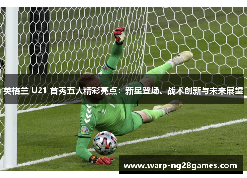 英格兰 U21 首秀五大精彩亮点:新星登场、战术创新与未来展望 英格兰 U21 首秀五大精彩亮点:新星登场、战术创新与未来展望