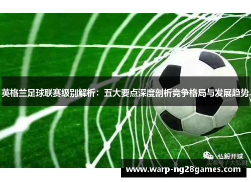 英格兰足球联赛级别解析:五大要点深度剖析竞争格局与发展趋势 英格兰足球联赛级别解析:五大要点深度剖析竞争格局与发展趋势