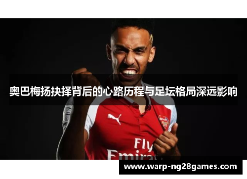 奥巴梅扬抉择背后的心路历程与足坛格局深远影响