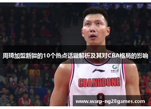 周琦加盟新疆的10个热点话题解析及其对CBA格局的影响