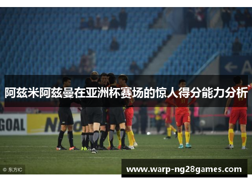 阿兹米阿兹曼在亚洲杯赛场的惊人得分能力分析 阿兹米阿兹曼在亚洲杯赛场的惊人得分能力分析