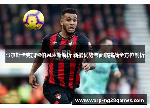 马尔斯卡克加盟伯恩茅斯解析 新援优势与面临挑战全方位剖析 马尔斯卡克加盟伯恩茅斯解析 新援优势与面临挑战全方位剖析