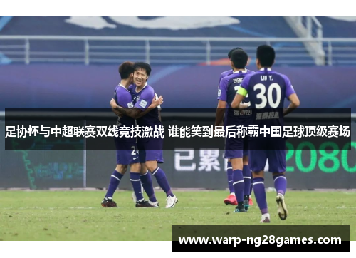 足协杯与中超联赛双线竞技激战 谁能笑到最后称霸中国足球顶级赛场