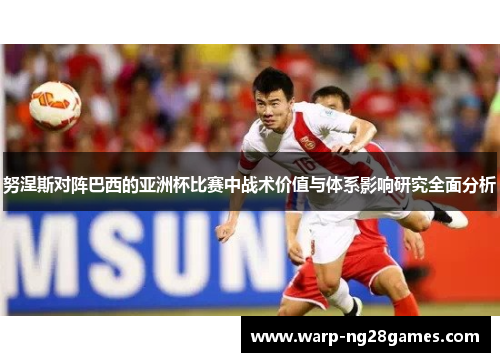 努涅斯对阵巴西的亚洲杯比赛中战术价值与体系影响研究全面分析 努涅斯对阵巴西的亚洲杯比赛中战术价值与体系影响研究全面分析