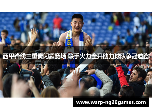 西甲锋线三重奏闪耀赛场 联手火力全开助力球队争冠道路