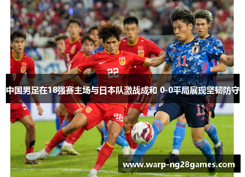 中国男足在18强赛主场与日本队激战成和 0-0平局展现坚韧防守