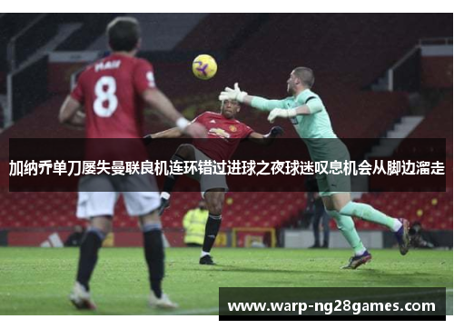 加纳乔单刀屡失曼联良机连环错过进球之夜球迷叹息机会从脚边溜走