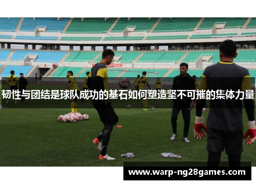 韧性与团结是球队成功的基石如何塑造坚不可摧的集体力量