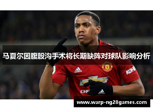 马夏尔因腹股沟手术将长期缺阵对球队影响分析